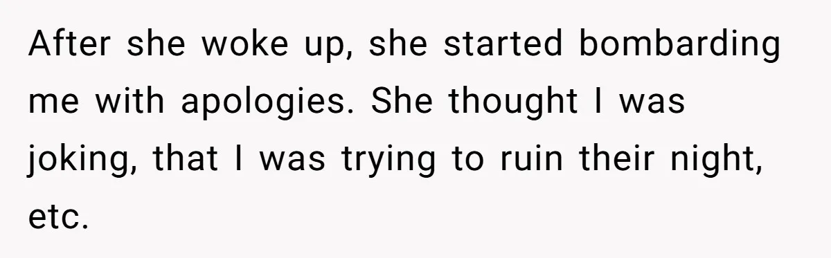 After she woke up, she started bombarding me with apologies. She thought I was joking, that I was trying to ruin their night, etc.