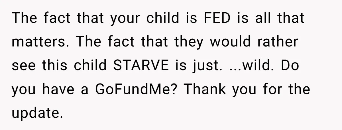 The fact that your child is FED is all that matters. The fact that they would rather see this child STARVE is just. ...wild. Do you have a GoFundMe? Thank...