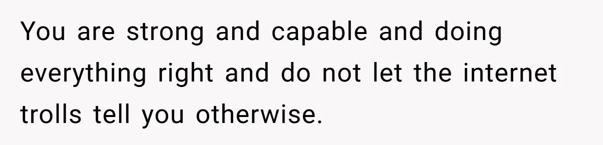 You are strong and capable and doing everything right and do not let the internet trolls tell you otherwise.