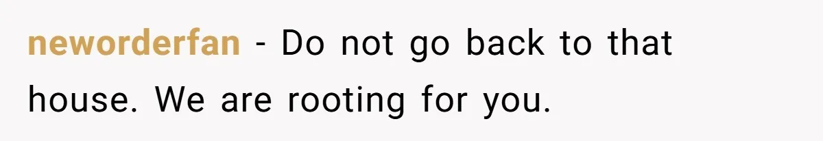 neworderfan − Do not go back to that house. We are rooting for you.