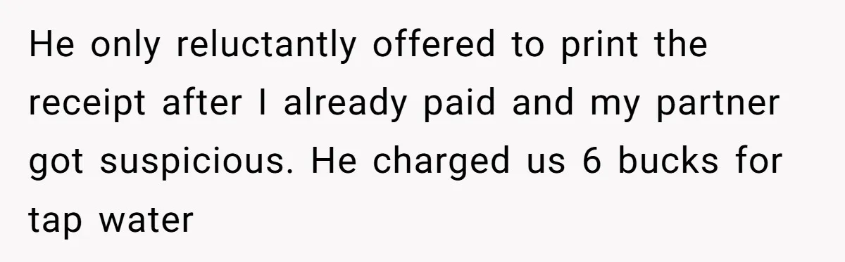 He only reluctantly offered to print the receipt after I already paid and my partner got suspicious. He charged us 6 bucks for tap water