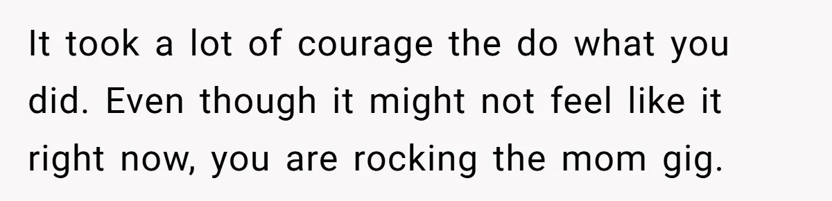 It took a lot of courage the do what you did. Even though it might not feel like it right now, you are rocking the mom gig.