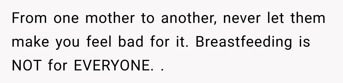 From one mother to another, never let them make you feel bad for it. Breastfeeding is NOT for EVERYONE. .