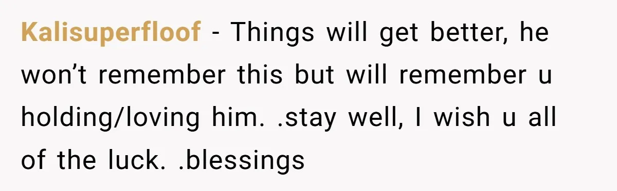 Kalisuperfloof − Things will get better, he won’t remember this but will remember u holding/loving him. .stay well, I wish u all of the luck. .blessings