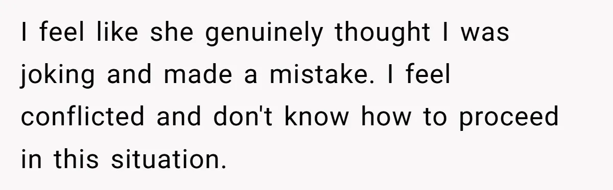 I feel like she genuinely thought I was joking and made a mistake. I feel conflicted and don't know how to proceed in this situation.