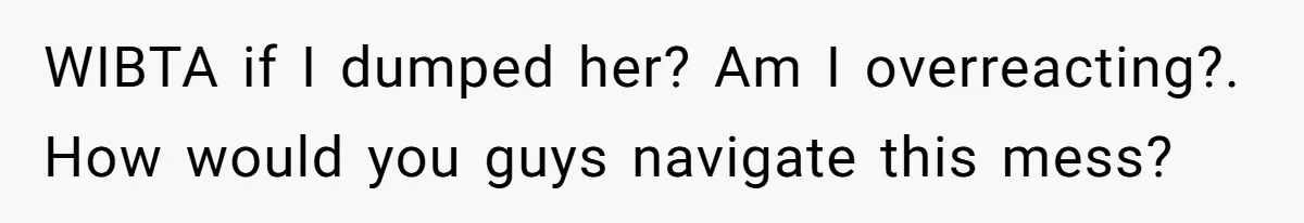 WIBTA if I dumped her? Am I overreacting?. How would you guys navigate this mess?