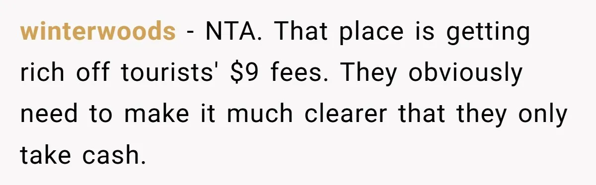 winterwoods − NTA. That place is getting rich off tourists' $9 fees. They obviously need to make it much clearer that they only take cash.