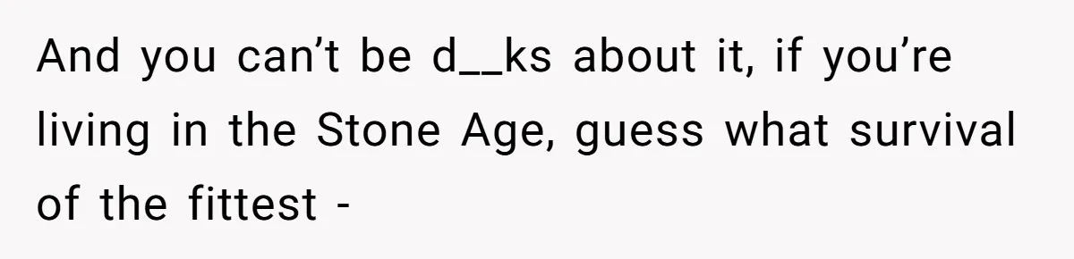 And you can’t be d__ks about it, if you’re living in the Stone Age, guess what survival of the fittest -