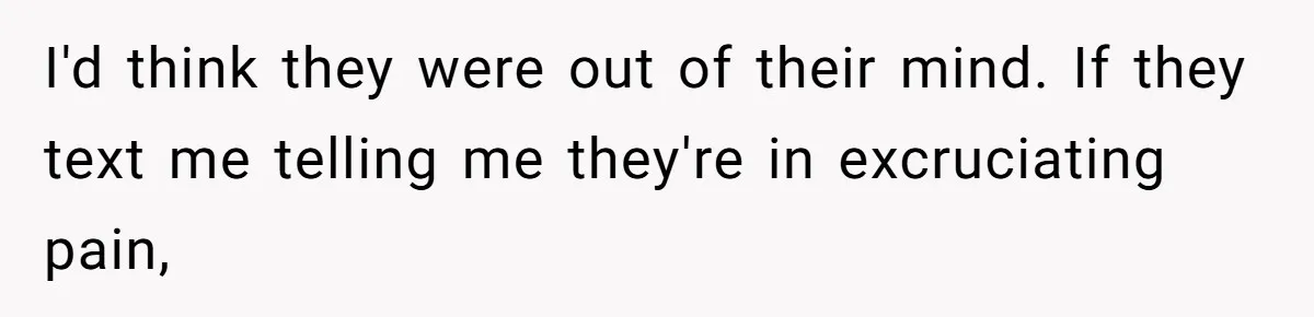 I'd think they were out of their mind. If they text me telling me they're in excruciating pain,
