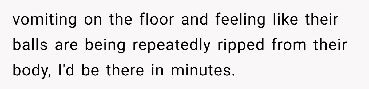 vomiting on the floor and feeling like their balls are being repeatedly ripped from their body, I'd be there in minutes.