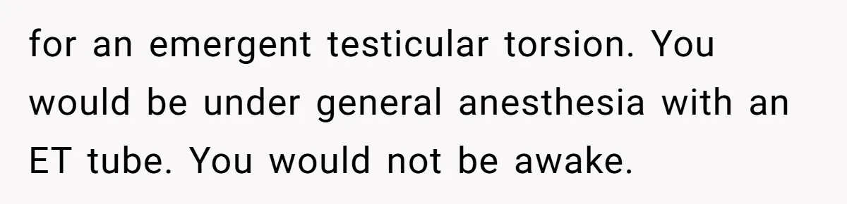 for an emergent testicular torsion. You would be under general anesthesia with an ET tube. You would not be awake.