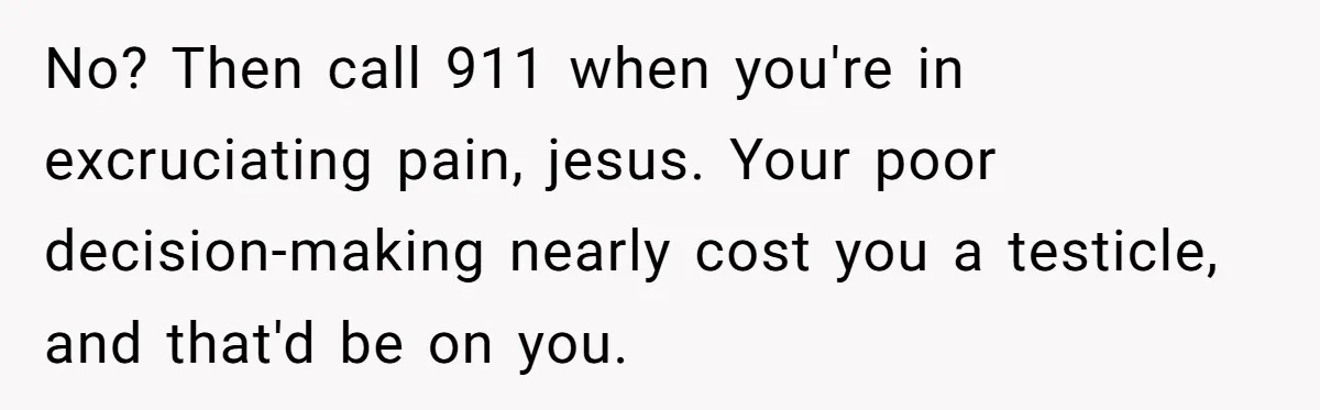 No? Then call 911 when you're in excruciating pain, jesus. Your poor decision-making nearly cost you a testicle, and that'd be on you.
