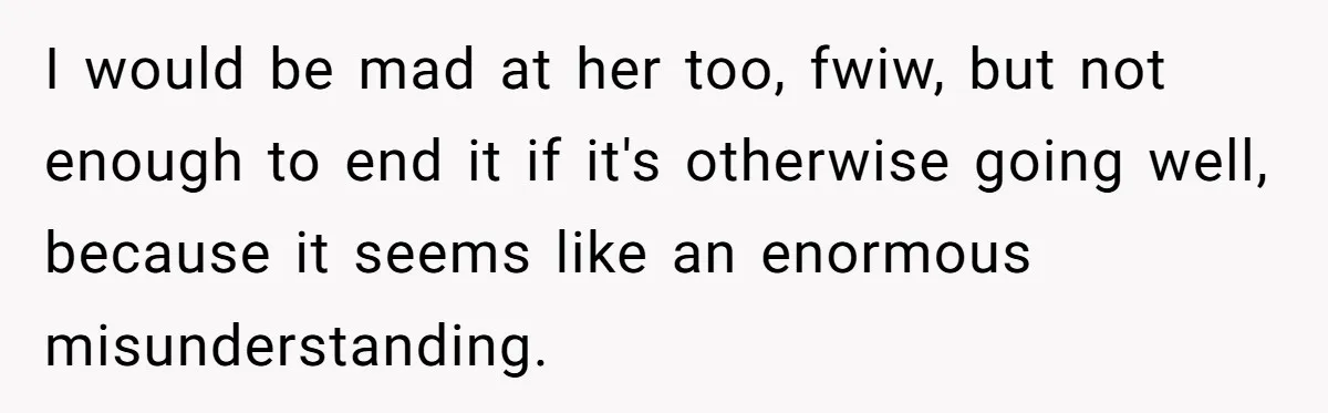 I would be mad at her too, fwiw, but not enough to end it if it's otherwise going well, because it seems like an enormous misunderstanding.