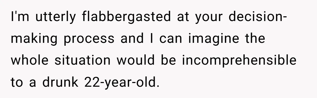 I'm utterly flabbergasted at your decision-making process and I can imagine the whole situation would be incomprehensible to a drunk 22-year-old.