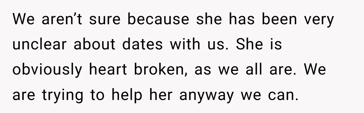 We aren’t sure because she has been very unclear about dates with us. She is obviously heart broken, as we all are. We are trying to help her anyway we...
