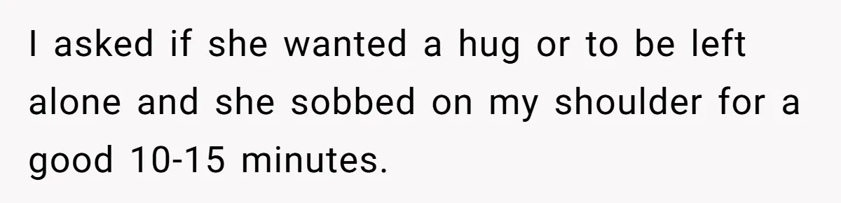 I asked if she wanted a hug or to be left alone and she sobbed on my shoulder for a good 10-15 minutes.