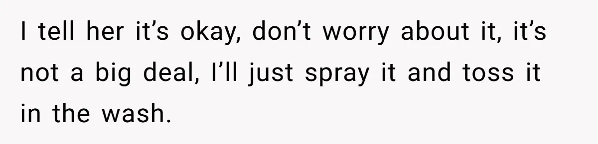 I tell her it’s okay, don’t worry about it, it’s not a big deal, I’ll just spray it and toss it in the wash.