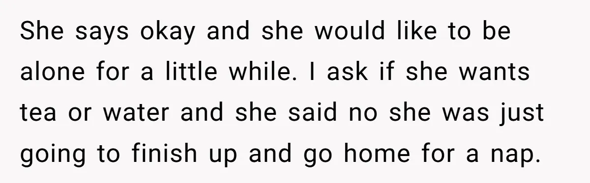 She says okay and she would like to be alone for a little while. I ask if she wants tea or water and she said no she was just going...