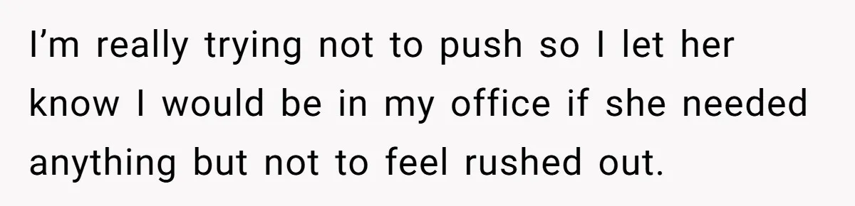 I’m really trying not to push so I let her know I would be in my office if she needed anything but not to feel rushed out.