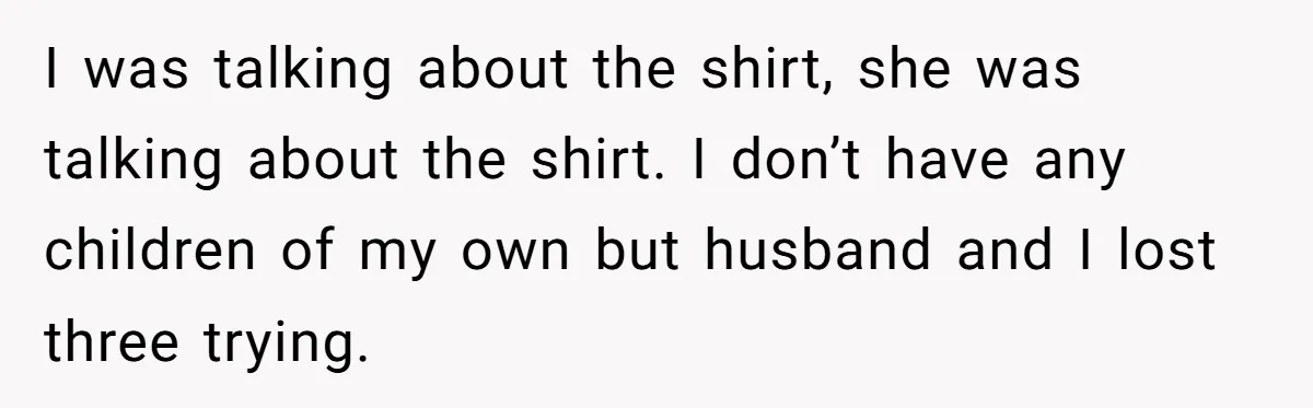 I was talking about the shirt, she was talking about the shirt. I don’t have any children of my own but husband and I lost three trying.