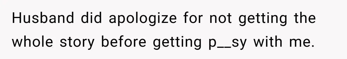 Husband did apologize for not getting the whole story before getting p__sy with me.