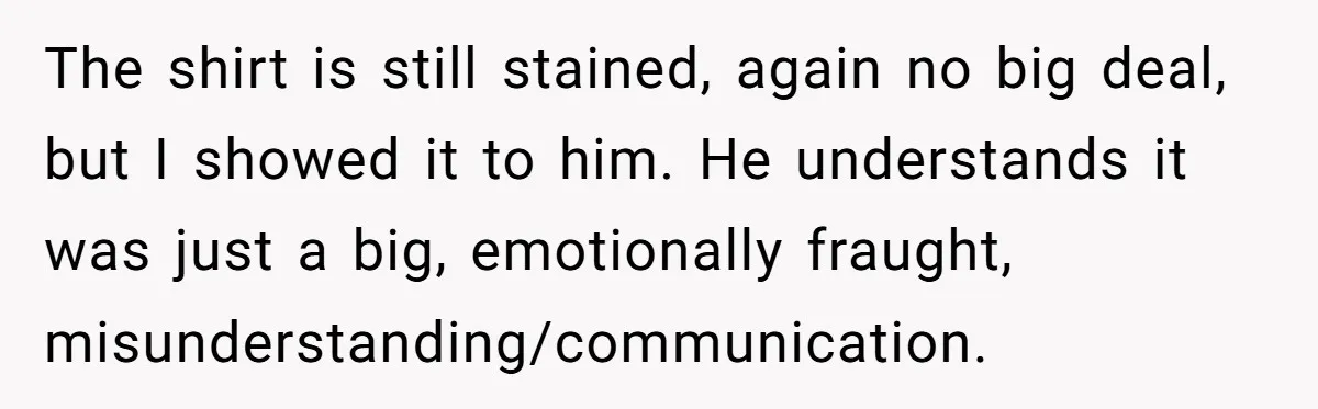 The shirt is still stained, again no big deal, but I showed it to him. He understands it was just a big, emotionally fraught, misunderstanding/communication.