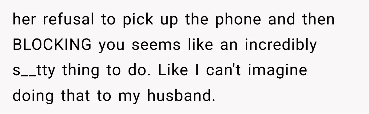 her refusal to pick up the phone and then BLOCKING you seems like an incredibly s__tty thing to do. Like I can't imagine doing that to my husband.
