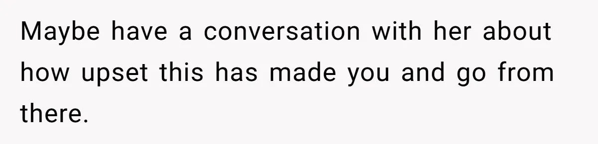 Maybe have a conversation with her about how upset this has made you and go from there.