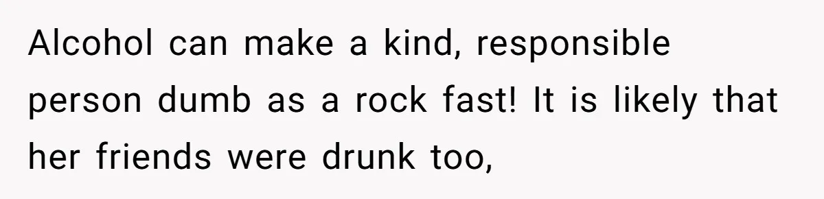 Alcohol can make a kind, responsible person dumb as a rock fast! It is likely that her friends were drunk too,