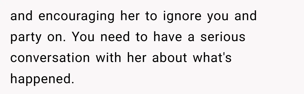 and encouraging her to ignore you and party on. You need to have a serious conversation with her about what's happened.