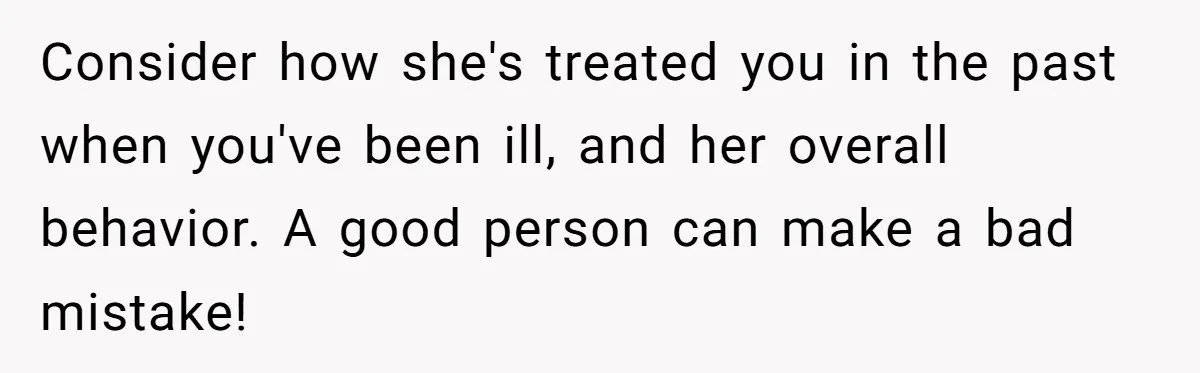 Consider how she's treated you in the past when you've been ill, and her overall behavior. A good person can make a bad mistake!
