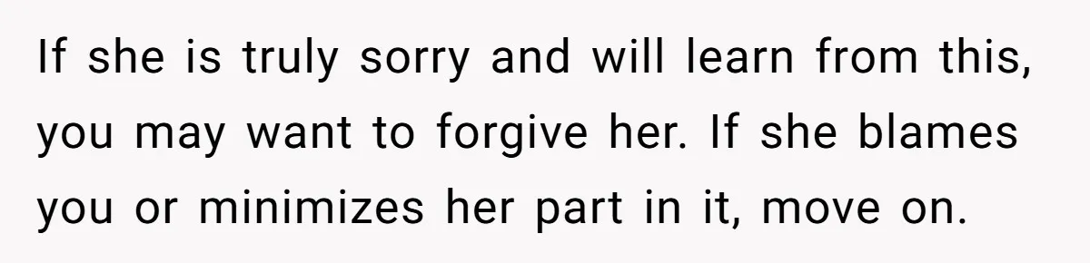 If she is truly sorry and will learn from this, you may want to forgive her. If she blames you or minimizes her part in it, move on.