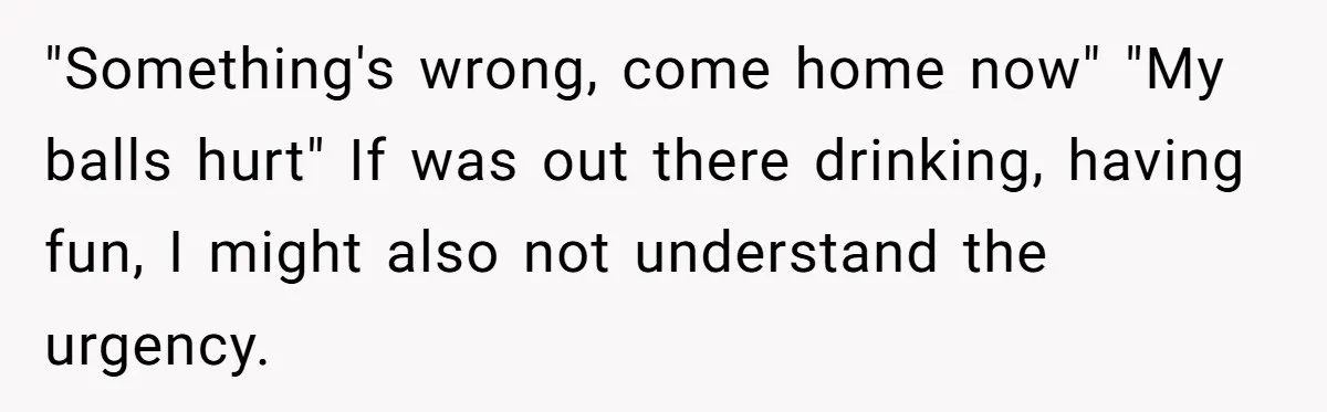 "Something's wrong, come home now" "My balls hurt" If was out there drinking, having fun, I might also not understand the urgency.