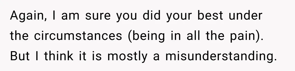Again, I am sure you did your best under the circumstances (being in all the pain). But I think it is mostly a misunderstanding.