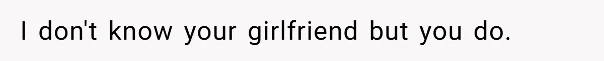 I don't know your girlfriend but you do.