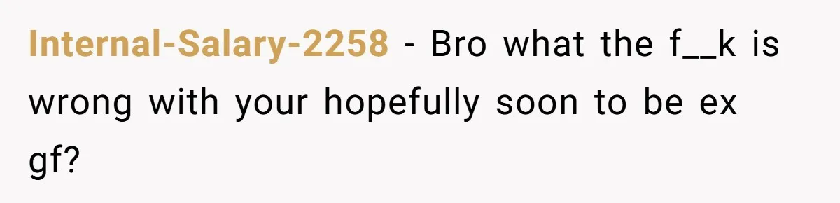 Internal-Salary-2258 − Bro what the f__k is wrong with your hopefully soon to be ex gf?
