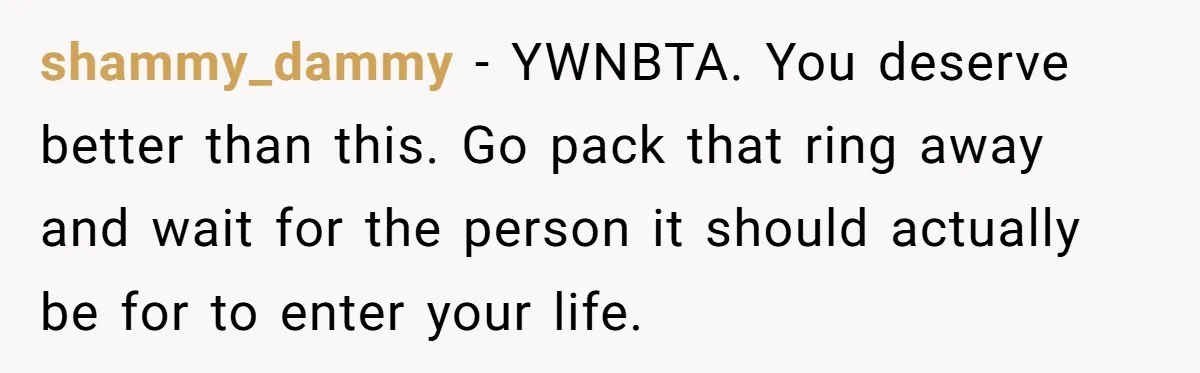 shammy_dammy − YWNBTA. You deserve better than this. Go pack that ring away and wait for the person it should actually be for to enter your life.
