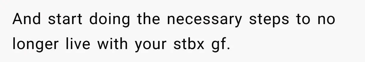 And start doing the necessary steps to no longer live with your stbx gf.