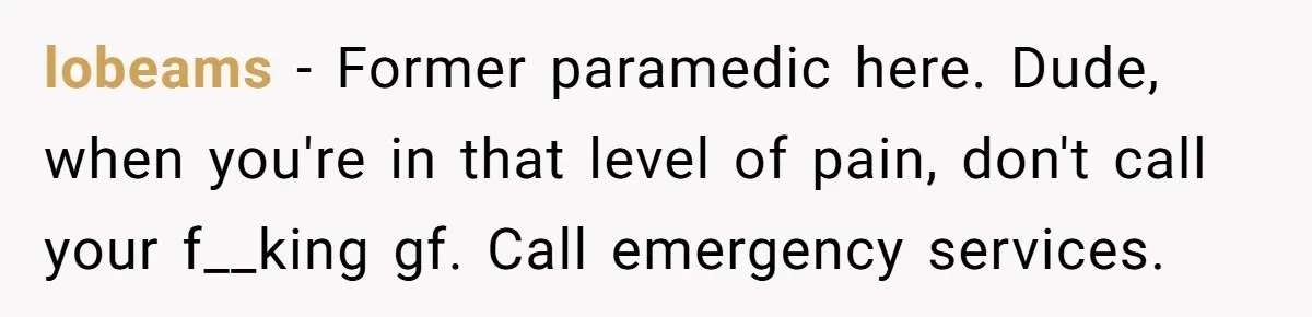 lobeams − Former paramedic here. Dude, when you're in that level of pain, don't call your f__king gf. Call emergency services.