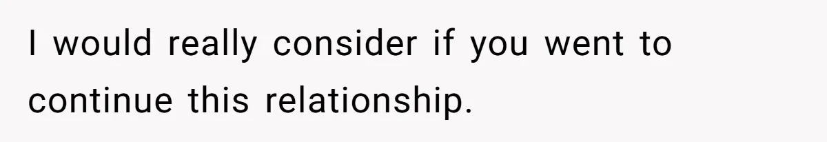 I would really consider if you went to continue this relationship.