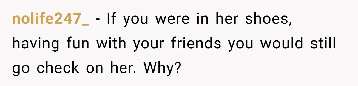 nolife247_ − If you were in her shoes, having fun with your friends you would still go check on her. Why?