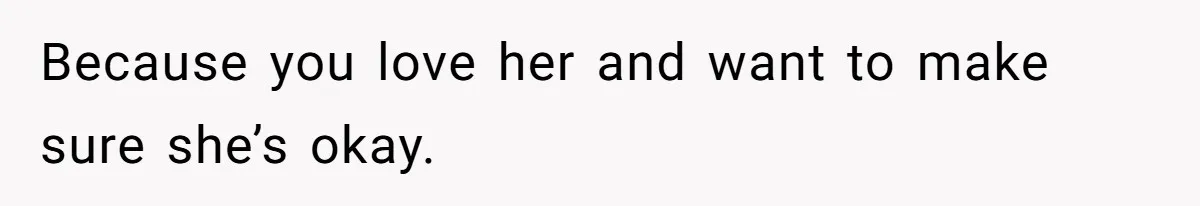 Because you love her and want to make sure she’s okay.