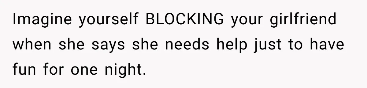 Imagine yourself BLOCKING your girlfriend when she says she needs help just to have fun for one night.