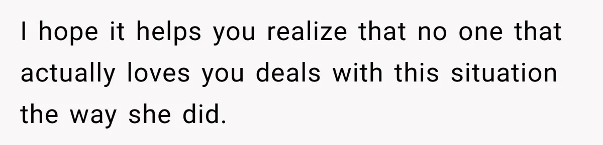 I hope it helps you realize that no one that actually loves you deals with this situation the way she did.