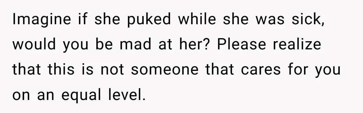 Imagine if she puked while she was sick, would you be mad at her? Please realize that this is not someone that cares for you on an equal level.