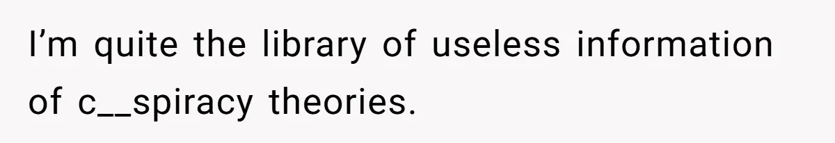 I’m quite the library of useless information of c__spiracy theories.