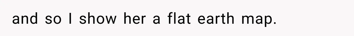 and so I show her a flat earth map.