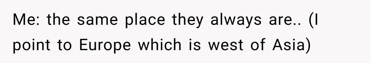 Me: the same place they always are.. (I point to Europe which is west of Asia)