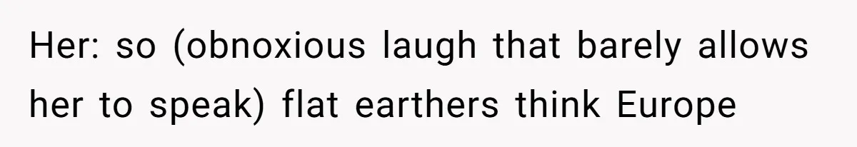Her: so (obnoxious laugh that barely allows her to speak) flat earthers think Europe