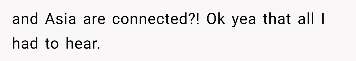 and Asia are connected?! Ok yea that all I had to hear.